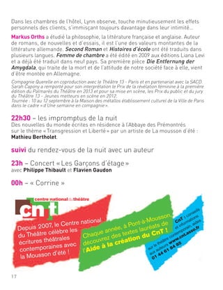 Depuis 2007, le Centre national
du Théâtre célèbre les
écritures théâtrales
contemporaines avec
la Mousson d’été !
Chaque année, à Pont-à-Mousson,
découvrez des textes lauréats de
l’Aide à la création du CnT !
CnT : conseils
et informations
sur le théâtre contemporain, aides
aux auteurs www.cnt.asso.fr
01 44 61 84 85
Dans les chambres de l’hôtel, Lynn observe, touche minutieusement les effets
personnels des clients, s’immisçant toujours davantage dans leur intimité…
Markus Orths a étudié la philosophie, la littérature française et anglaise. Auteur
de romans, de nouvelles et d’essais, il est l’une des valeurs montantes de la
littérature allemande. Second Roman et Histoires d’école ont été traduits dans
plusieurs langues. Femme de chambre a été édité en 2009 aux éditions Liana Levi
et a déjà été traduit dans neuf pays. Sa première pièce Die Entfernung der
Amygdala, qui traite de la mort et de l’attitude de notre société face à elle, vient
d’être montée en Allemagne.
Compagnie Querelle en coproduction avec le Théâtre 13 - Paris et en partenariat avec la SACD.
Sarah Capony a remporté pour son interprétation le Prix de la révélation féminine à la première
édition du Palmarès du Théâtre en 2013 et pour sa mise en scène, les Prix du public et du jury
du Théâtre 13 - Jeunes metteurs en scène en 2012.
Tournée : 10 au 12 septembre à la Maison des métallos établissement culturel de la Ville de Paris
dans le cadre «d’Une semaine en compagnie».
22h30 – les impromptus de la nuit
Des nouvelles du monde écrites en résidence à l’Abbaye des Prémontrés
sur le thème «Transgression et Liberté» par un artiste de La mousson d’été :
Mathieu Bertholet.
suivi du rendez-vous de la nuit avec un auteur
23h – Concert «Les Garçons d’étage»
avec Philippe Thibault et Flavien Gaudon
00h – « Corrine »
17
 