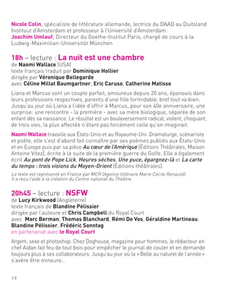 Nicole Colin, spécialiste de littérature allemande, lectrice du DAAD au Duitsland
Instituut d’Amsterdam et professeur à l’Université d’Amsterdam.
Joachim Umlauf, Directeur du Goethe-Institut Paris, chargé de cours à la
Ludwig-Maximilian-Universität München
18h – lecture : La nuit est une chambre
de Naomi Wallace (USA)
texte français traduit par Dominique Hollier
dirigée par Véronique Bellegarde
avec Céline Millat Baumgartner, Eric Caruso, Catherine Matisse
Liana et Marcus sont un couple parfait, amoureux depuis 20 ans, épanouis dans
leurs professions respectives, parents d’une fille formidable, bref tout va bien.
Jusqu’au jour où Liana a l’idée d’offrir à Marcus, pour son 40e anniversaire, une
surprise: une rencontre - la première - avec sa mère biologique, séparée de son
enfant dès sa naissance. Le résultat est un bouleversement radical, violent, choquant,
de trois vies, la plus affectée n’étant pas forcément celle qu’on imaginait.
Naomi Wallace travaille aux États-Unis et au Royaume-Uni. Dramaturge, scénariste
et poète, elle s’est d’abord fait connaître par ses poèmes publiés aux États-Unis
et en Europe puis par sa pièce Au cœur de l’Amérique (Éditions Théâtrales, Maison
Antoine Vitez), écrite à la suite de la première guerre du Golfe. Elle a également
écrit Au pont de Pope Lick, Heures sèches, Une puce, épargnez-là et La carte
du temps : trois visions du Moyen-Orient (Éditions théâtrales).
Le texte est représenté en France par MCR (Agence littéraire Marie Cécile Renauld).
Il a reçu l’aide à la création du Centre national du Théâtre.
20h45 – lecture : NSFW
de Lucy Kirkwood (Angleterre)
texte français de Blandine Pélissier
dirigée par l’auteure et Chris Campbell du Royal Court
avec Marc Berman, Thomas Blanchard, Rémi De Vos, Géraldine Martineau,
Blandine Pélissier, Frédéric Sonntag
en partenariat avec le Royal Court
Argent, sexe et photoshop. Chez Doghouse, magazine pour hommes, le rédacteur en
chef Aidan fait feu de tout bois pour empêcher le journal de couler et en demande
toujours plus à ses collaborateurs. Jusqu’au jour où la «Belle au naturel de l’année»
s’avère être mineure…
19
 