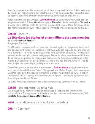 Sam, le jeune et sensible assistant mis à la porte quand l’affaire éclate, retrouve
du travail au magazine féminin Electra, où, il n’en doute pas, tout devrait mieux
se passer, dans une ambiance harmonieuse, vertueuse et antisexiste…
Auteure de théâtre britannique, Lucy Kirkwood se fait connaître en 2008 par son
adaptation d’Hedda Gabler, Hedda et sa pièce Tinderbox. Sa dernière pièce Chimerica,
inspirée par la célèbre photo de l’homme face aux tanks sur la Place Tienanmen lors
des manifestations de juin 1989, se joue à l’Almeida Theatre depuis le 20 mai 2013.
22h30 – lecture :
La tête dans les étoiles et onze millions six dans mon dos
de et avec Gaëtan Vassart
dirigée par l’auteur
Toni Musulin, convoyeur de fonds lyonnais, disparaît après un chargement important
à la banque de France. Le fourgon est retrouvé vide par la police qui annonce un
vol s’élevant à 11,6 millions d’euros. Après trois semaines de cavale, Toni Musulin
se rend finalement à la police monégasque. Dit par le héros lui-même de l’intérieur
de sa cellule de prison, ce monologue raconte cette fuite rocambolesque et les
motifs d’un coup d’éclat qui a enthousiasmé la France entière. Avec en toile de
fond, sa portée symbolique, poétique et humaniste.
Comédien, auteur, compositeur et chanteur, Gaëtan Vassart a joué au théâtre
sous la direction de Bernard Sobel, Philippe Adrien, Michel Didym, Joël Jouanneau,
Gilberte Tsaï, Brigitte Jaques et Pauline Bureau. Au printemps 2013, il est en
résidence à la Chartreuse à Villeneuve-Lès-Avignon. Il enseigne également l’art
dramatique aux Cours Florent.
Ce texte a reçu l’Aide à la création des textes dramatiques du Centre national du Théâtre.
23h30 – les impromptus de la nuit
Des nouvelles du monde écrites en résidence à l’Abbaye des Prémontrés
sur le thème « Transgression et Liberté » par deux artistes de La mousson d’été :
Nicoleta Esinencu et Yannis Mavritsakis.
suivi du rendez-vous de la nuit avec un auteur
00h – «Corrine»
20
 