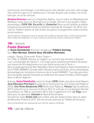 communiste, tout étranger, il est désincarné, sans identité, sans nom, sans visage,
tout comme le gaz ou la radiation qui n’ont pas de goût, pas d’odeur, on ne les
sent pas, on ne les voit pas.
Nicoleta Esinencu coécrit Le Septième Kafana, mis en scène en République de
Moldavie, mais aussi en Roumanie et en Suède. Elle écrit ses propres textes
dramatiques, FUCK YOU, Eu.ro.Pa ! et Zuckerfrei (Sans sucre), publiés en édition
bilingue (roumain/allemand) aux Éditions Solitude de Stuttgart. En 2010, elle
crée Le Théâtre-laverie où elle monte ses pièces et programme celles d’autres
jeunes auteurs.
Texte traduit à l’initiative et avec le soutien de La Maison Antoine Vitez, centre international
de la traduction théâtrale. Il a reçu l’aide à la création du Centre national du Théâtre.
18h – lecture
Fusée Diamant
de Sonia Chiambretto (France) / dirigée par Frédéric Sonntag
avec Marc Berman, Antoine Gouy, Géraldine Martineau
«Agate, Topaze, Emeraude, Rubis, Saphir»
Fin 1960, la SEREB adresse un rapport au ministre des Armées indiquant
«qu’il est possible de réaliser (…) un engin porte satellite permettant de placer
une masse de 50 kilogrammes sur une orbite autour de la Terre.»
Dans le prolongement de Mon Képi Blanc (Actes Sud-Papiers), Sonia Chiambretto a
écrit FUSÉE DIAMANT. Ce texte inédit mixe documents d’archives, récits romanesques,
témoignages de militaires et lanceurs de la fusée DIAMANT. Tous des pionniers
de la conquête spatiale française au lendemain de la guerre froide, à Hammaghir,
dans le désert algérien.
Auteure, Sonia Chiambretto a écrit la trilogie CHTO, éditée chez Actes Sud-Papiers,
Zone Éducation Prioritaire (lauréat de la commission du CnT, Actes Sud-Papiers,
2010), Une Petite Randonnée (PR) (Actes Sud-Papiers), Polices ! (grmx éditions,
2011) présenté à La mousson d’été en 2012 et créé par le chorégraphe Rachid
Ouramdane au TNB en novembre 2013. Elle a également écrit La Taïga court
texte pour le spectacle Sfumato de Rachid Ouramdane.
Son dernier texte Gratte-Ciel vient d’être créé par Hubert Colas dans le cadre
de Marseille-Provence 2013. Elle est artiste associée au Théâtre de Durance.
Sonia Chiambretto est représentée par L’Arche, agence théâtrale.
19h – pot de clôture
22
 