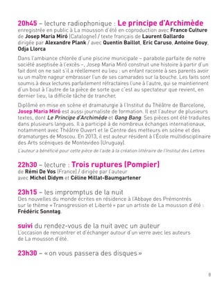 20h45 – lecture radiophonique : Le principe d’Archimède
enregistrée en public à La mousson d’été en coproduction avec France Culture
de Josep Maria Miró (Catalogne) / texte français de Laurent Gallardo
dirigée par Alexandre Plank / avec Quentin Baillot, Eric Caruso, Antoine Gouy,
Odja Llorca
Dans l’ambiance chlorée d’une piscine municipale – parabole parfaite de notre
société aseptisée à l’excès –, Josep Maria Miró construit une histoire à partir d’un
fait dont on ne sait s’il a réellement eu lieu : un enfant raconte à ses parents avoir
vu un maître nageur embrasser l’un de ses camarades sur la bouche. Les faits sont
soumis à deux lectures parfaitement réfractaires l’une à l’autre, qui se maintiennent
d’un bout à l’autre de la pièce de sorte que c’est au spectateur que revient, en
dernier lieu, la difficile tâche de trancher.
Diplômé en mise en scène et dramaturgie à l’Institut du Théâtre de Barcelone,
Josep Maria Miró est aussi journaliste de formation. Il est l’auteur de plusieurs
textes, dont Le Principe d’Archimède et Gang Bang. Ses pièces ont été traduites
dans plusieurs langues. Il a participé à de nombreux échanges internationaux,
notamment avec Théâtre Ouvert et le Centre des metteurs en scène et des
dramaturges de Moscou. En 2013, il est auteur résident à l’École multidisciplinaire
des Arts scéniques de Montevideo (Uruguay).
L’auteur a bénéficié pour cette pièce de l’aide à la création littéraire de l’Institut des Lettres.
22h30 – lecture : Trois ruptures (Pompier)
de Rémi De Vos (France) / dirigée par l’auteur
avec Michel Didym et Céline Millat-Baumgartener
23h15 – les impromptus de la nuit
Des nouvelles du monde écrites en résidence à l’Abbaye des Prémontrés
sur le thème «Transgression et Liberté» par un artiste de La mousson d’été :
Frédéric Sonntag.
suivi du rendez-vous de la nuit avec un auteur
L’occasion de rencontrer et d’échanger autour d’un verre avec les auteurs
de La mousson d’été.
23h30 – «on vous passera des disques»
8
 