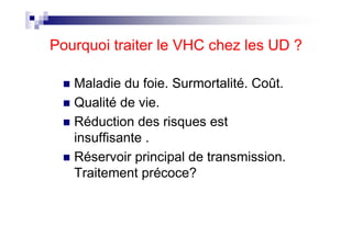 Pourquoi traiter le VHC chez les UD ?

   Maladie du foie. Surmortalité. Coût.
   Qualité de vie.
   Réduction des risques est
   insuffisante .
   Réservoir principal de transmission.
   Traitement précoce?
 