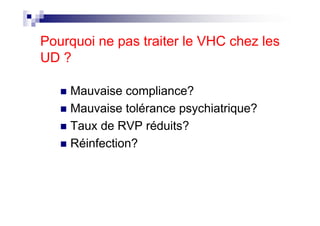 Pourquoi ne pas traiter le VHC chez les
UD ?

    Mauvaise compliance?
    Mauvaise tolérance psychiatrique?
    Taux de RVP réduits?
    Réinfection?
 