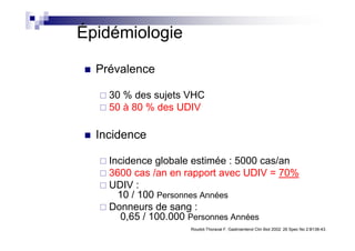 Épidémiologie

  Prévalence

    30 % des sujets VHC
    50 à 80 % des UDIV

  Incidence

    Incidence globale estimée : 5000 cas/an
    3600 cas /an en rapport avec UDIV = 70%
    UDIV :
      10 / 100 Personnes Années
    Donneurs de sang :
       0,65 / 100.000 Personnes Années
                    Roudot-Thoraval F. Gastroenterol Clin Biol 2002; 26 Spec No 2:B138-43.
 