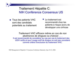 Traitement Hépatite C:
                 NIH Conférence Consensus US

     Tous les patients VHC                                   Le traitement est
     sont des candidats                                      recommandé chez les
     potentiels au traitement                                patients à risque accru de
                                                             développer une cirrhose

                Traitement VHC efficace même en cas de non
                    abstinence de drogues ou d’alcool . . . .
      Il est recommandé de considérer au cas par cas le traitement des
          UDIV actifs et que l’usage actif de drogue ne soit pas consideré
                  comme critère d’exclusion du traitement VHC.


NIH Management of Hepatitis C Consensus Conference Statement. June 10-12, 2002.
 