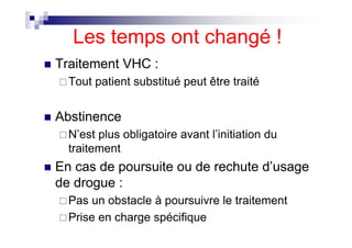 Les temps ont changé !
Traitement VHC :
  Tout patient substitué peut être traité


Abstinence
  N’est plus obligatoire avant l’initiation du
  traitement
En cas de poursuite ou de rechute d’usage
de drogue :
  Pas un obstacle à poursuivre le traitement
  Prise en charge spécifique
 