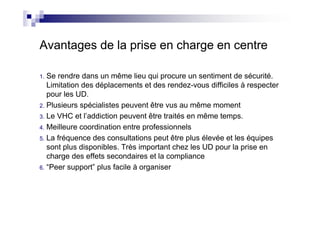 Avantages de la prise en charge en centre

1. Se rendre dans un même lieu qui procure un sentiment de sécurité.
   Limitation des déplacements et des rendez-vous difficiles à respecter
   pour les UD.
2. Plusieurs spécialistes peuvent être vus au même moment
3. Le VHC et l’addiction peuvent être traités en même temps.
4. Meilleure coordination entre professionnels
5. La fréquence des consultations peut être plus élevée et les équipes
   sont plus disponibles. Très important chez les UD pour la prise en
   charge des effets secondaires et la compliance
6. “Peer support” plus facile à organiser
 