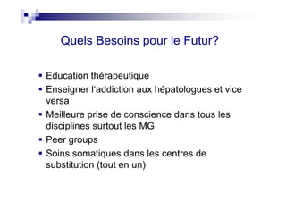 Quels Besoins pour le Futur?

Education thérapeutique
Enseigner l‘addiction aux hépatologues et vice
versa
Meilleure prise de conscience dans tous les
disciplines surtout les MG
Peer groups
Soins somatiques dans les centres de
substitution (tout en un)
 
