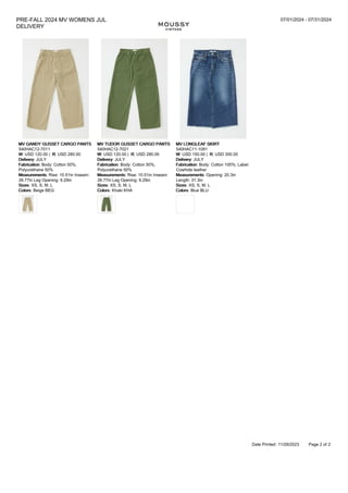 PRE-FALL 2024 MV WOMENS JUL
DELIVERY
07/01/2024 - 07/31/2024
MV GANDY GUSSET CARGO PANTS
540HAC12-7011
W: USD 120.00 | R: USD 280.00
Delivery: JULY
Fabrication: Body: Cotton 50%,
Polyurethane 50%
Measurements: Rise: 10.51in Inseam:
26.77in Leg Opening: 9.29in
Sizes: XS, S, M, L
Colors: Beige BEG
MV TUDOR GUSSET CARGO PANTS
540HAC12-7021
W: USD 120.00 | R: USD 280.00
Delivery: JULY
Fabrication: Body: Cotton 50%,
Polyurethane 50%
Measurements: Rise: 10.51in Inseam:
26.77in Leg Opening: 9.29in
Sizes: XS, S, M, L
Colors: Khaki KHA
MV LONGLEAF SKIRT
540HAC11-1091
W: USD 150.00 | R: USD 350.00
Delivery: JULY
Fabrication: Body: Cotton 100%; Label:
Cowhide leather
Measurements: Opening: 20.3in
Length: 31.3in
Sizes: XS, S, M, L
Colors: Blue BLU
Date Printed: 11/29/2023 Page 2 of 2
Price Type: DDP Order Deadline: 01/26/2024
 