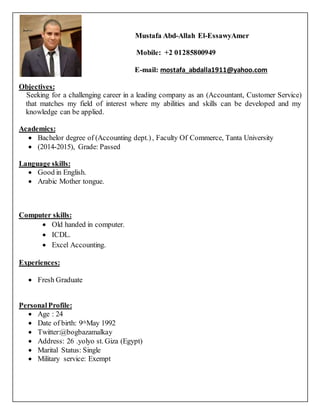 Mustafa Abd-Allah El-EssawyAmer
Mobile: +2 01285800949
E-mail: mostafa_abdalla1911@yahoo.com
Objectives:
Seeking for a challenging career in a leading company as an (Accountant, Customer Service)
that matches my field of interest where my abilities and skills can be developed and my
knowledge can be applied.
Academics:
 Bachelor degree of (Accounting dept.), Faculty Of Commerce, Tanta University
 (2014-2015), Grade: Passed
Language skills:
 Good in English.
 Arabic Mother tongue.
Computer skills:
 Old handed in computer.
 ICDL.
 Excel Accounting.
Experiences:
 Fresh Graduate
PersonalProfile:
 Age : 24
 Date of birth: 9thMay 1992
 Twitter:@bogbazamalkay
 Address: 26 .yolyo st. Giza (Egypt)
 Marital Status: Single
 Military service: Exempt
 