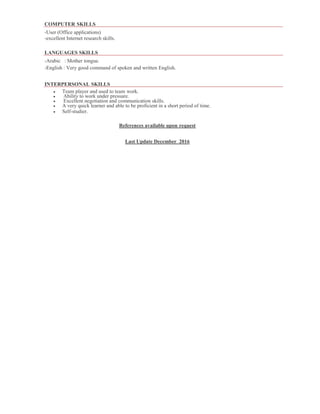 COMPUTER SKILLS
-User (Office applications)
-excellent Internet research skills.
LANGUAGES SKILLS
-Arabic : Mother tongue.
-English : Very good command of spoken and written English.
INTERPERSONAL SKILLS
 Team player and used to team work.
 Ability to work under pressure.
 Excellent negotiation and communication skills.
 A very quick learner and able to be proficient in a short period of time.
 Self-studier.
References available upon request
Last Update December 2016
 