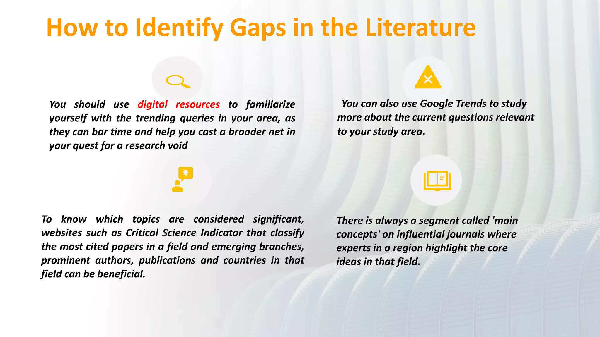 How to Identify Gaps in the Literature
You should use digital resources to familiarize
yourself with the trending queries in your area, as
they can bar time and help you cast a broader net in
your quest for a research void
You can also use Google Trends to study
more about the current questions relevant
to your study area.
To know which topics are considered significant,
websites such as Critical Science Indicator that classify
the most cited papers in a field and emerging branches,
prominent authors, publications and countries in that
field can be beneficial.
There is always a segment called 'main
concepts' on influential journals where
experts in a region highlight the core
ideas in that field.
 