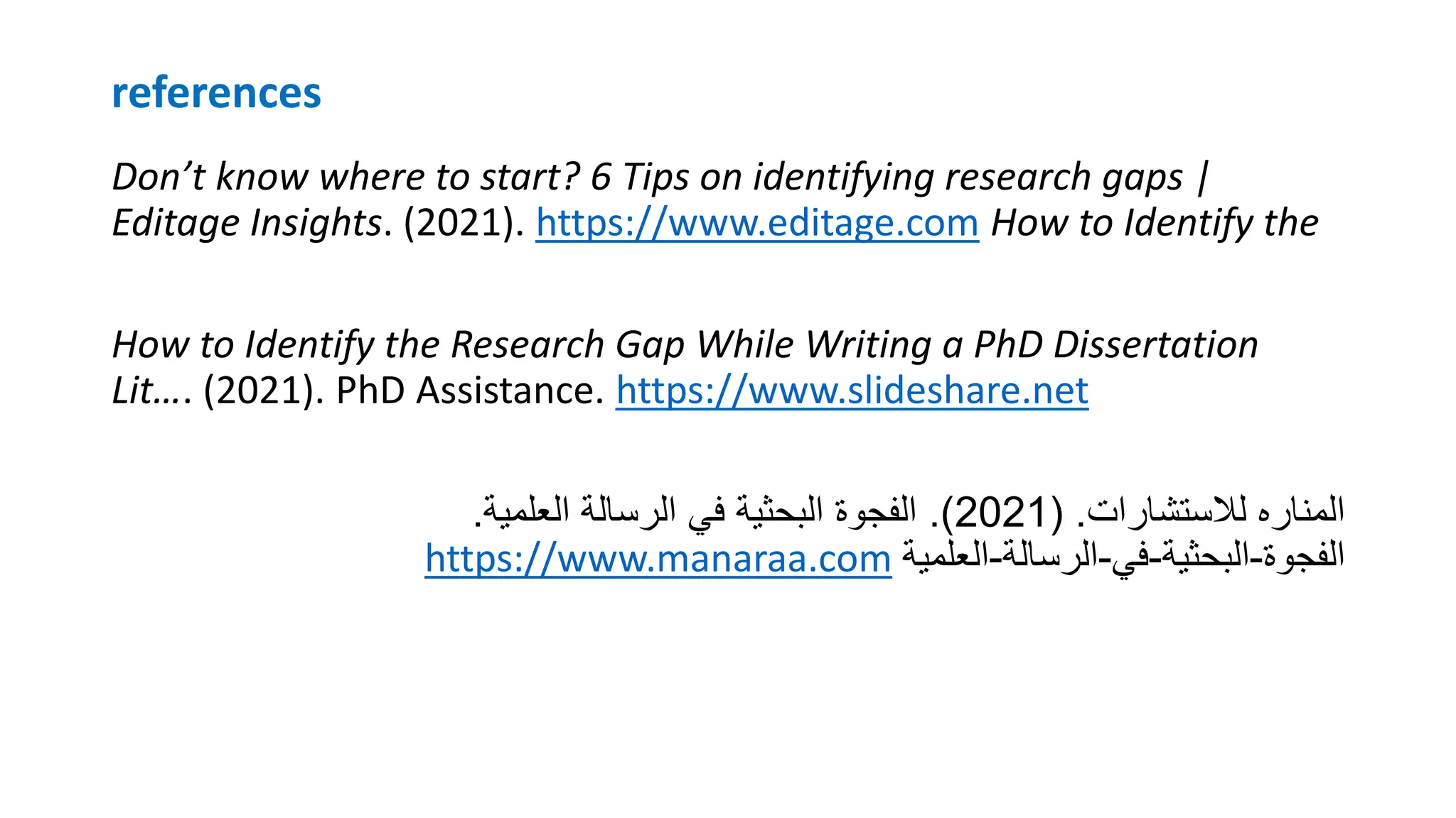 references
Don’t know where to start? 6 Tips on identifying research gaps |
Editage Insights. (2021). https://www.editage.com How to Identify the
How to Identify the Research Gap While Writing a PhD Dissertation
Lit…. (2021). PhD Assistance. https://www.slideshare.net
‫لالستشارات‬ ‫المناره‬
( .
2021
.)
‫العلمية‬ ‫الرسالة‬ ‫في‬ ‫البحثية‬ ‫الفجوة‬
.
https://www.manaraa.com ‫الفجوة‬
-
‫البحثية‬
-
‫في‬
-
‫الرسالة‬
-
‫العلمية‬
 