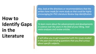 How to
Identify Gaps
in the
Literature
Also, look at the directions or recommendations that the
writers have made for more study as that could be highly
encouraging for PhD Literature Review Gap Identification.
To learn more about the advancements and developments
in science over the years in the field of your liking, read
meta-analyses and review articles.
It will allow you to get acquainted with the issues studied
in the past and trending questions that you find curious
about specific subjects..
 
