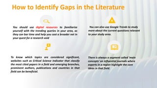 How to Identify Gaps in the Literature
You should use digital resources to familiarize
yourself with the trending queries in your area, as
they can bar time and help you cast a broader net in
your quest for a research void
You can also use Google Trends to study
more about the current questions relevant
to your study area.
To know which topics are considered significant,
websites such as Critical Science Indicator that classify
the most cited papers in a field and emerging branches,
prominent authors, publications and countries in that
field can be beneficial.
There is always a segment called 'main
concepts' on influential journals where
experts in a region highlight the core
ideas in that field.
 