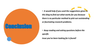Conclusion
• It would help if you used the suggestions given in
this blog to find out what works for you because
there is no particular method to pick out outstanding
or fascinating research problems.
• Keep reading and asking questions before the
specific
issue you've been looking for is found!
 