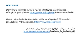 references
Don’t know where to start? 6 Tips on identifying research gaps |
Editage Insights. (2021). https://www.editage.com How to Identify the
How to Identify the Research Gap While Writing a PhD Dissertation
Lit…. (2021). PhD Assistance. https://www.slideshare.net
‫لالستشارات‬ ‫المناره‬
( .
2021
.)
‫العلمية‬ ‫الرسالة‬ ‫في‬ ‫البحثية‬ ‫الفجوة‬
.
https://www.manaraa.com ‫الفجوة‬
-
‫البحثية‬
-
‫في‬
-
‫الرسالة‬
-
‫العلمية‬
 