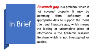 In Brief
Research gap is a problem, which is
not covered properly. It may be
stemming from deficiency of
appropriate data to support the thesis
title and literature gap, which means
the lacking or uncomplete piece of
information in the Academic research
literature which is not investigated or
studied.
 