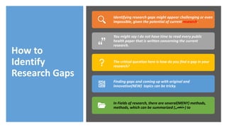 How to
Identify
Research Gaps
Identifying research gaps might appear challenging or even
impossible, given the potential of current research.
You might say I do not have time to read every public
health paper that is written concerning the current
research.
The critical question here is how do you find a gap in your
research?
Finding gaps and coming up with original and
innovative(NEW) topics can be tricky.
In Fields of research, there are several(MENY) methods,
methods, which can be summarized (‫ملخص‬ ) to
 