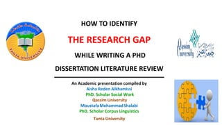 HOW TO IDENTIFY
THE RESEARCH GAP
WHILE WRITING A PHD
DISSERTATION LITERATURE REVIEW
An Academic presentation compiled by
Aisha Reden Alkhamissi
PhD. Scholar Social Work
Qassim University
MoustafaMohammadShalabi
PhD. Scholar Corpus Linguistics
Tanta University
 
