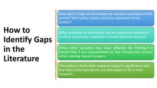 How to
Identify Gaps
in the
Literature
How does it help me formulate my research questions in this
article? Will further clarity need the statement of the
author?
What problems or the author has not answered questions?
Is there a particular viewpoint I should take into account?
What other variables may have affected the findings? It
would help if you concentrated on the Introduction section
when reading research papers
The authors clarify their research subject's significance and
the holes they have found and attempted to fill in their
research.
 