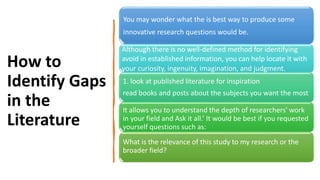 How to
Identify Gaps
in the
Literature
You may wonder what the is best way to produce some
innovative research questions would be.
Although there is no well-defined method for identifying
avoid in established information, you can help locate it with
your curiosity, ingenuity, imagination, and judgment.
1. look at published literature for inspiration
read books and posts about the subjects you want the most
It allows you to understand the depth of researchers' work
in your field and Ask it all.’ It would be best if you requested
yourself questions such as:
What is the relevance of this study to my research or the
broader field?
 
