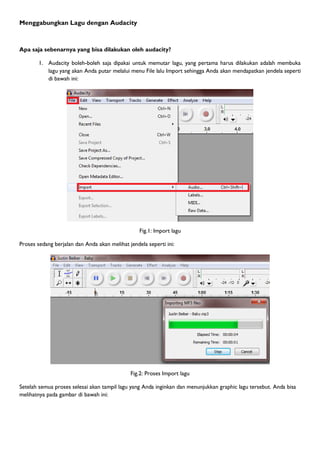 Menggabungkan Lagu dengan Audacity



Apa saja sebenarnya yang bisa dilakukan oleh audacity?

        1. Audacity boleh-boleh saja dipakai untuk memutar lagu, yang pertama harus dilakukan adalah membuka
           lagu yang akan Anda putar melalui menu File lalu Import sehingga Anda akan mendapatkan jendela seperti
           di bawah ini:




                                                  Fig.1: Import lagu

Proses sedang berjalan dan Anda akan melihat jendela seperti ini:




                                              Fig.2: Proses Import lagu

Setelah semua proses selesai akan tampil lagu yang Anda inginkan dan menunjukkan graphic lagu tersebut. Anda bisa
melihatnya pada gambar di bawah ini:
 