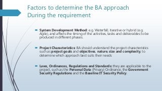 Factors to determine the BA approach
During the requirement
 System Development Method: e.g. Waterfall, iterative or hybrid (e.g.
Agile), and affects the timing of the activities, tasks and deliverables to be
produced in different phases.
 Project Characteristics: BA should understand the project characteristics
such as project goals and objectives, nature, size and complexity, to
determine which approach best suits their needs
 Laws, Ordinances, Regulations and Standards: they are applicable to the
project, such as the Personal Data (Privacy) Ordinance, the Government
Security Regulations and the Baseline IT Security Policy.
 