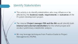 Identify Stakeholders
 This activity is to identify stakeholders who may influence or be
affected by the business needs, requirements or outcomes of the
IT system development project.
 The internal Project manager PM and the BA would identify both
internal and external stakeholders for the whole project and
conduct preliminary stakeholder analysis.
 BA may leverage techniques from Practice Guide to Project
Management1 (PGPM).
 