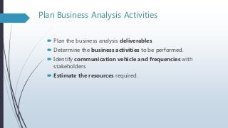 Plan Business Analysis Activities
 Plan the business analysis deliverables
 Determine the business activities to be performed.
 Identify communication vehicle and frequencies with
stakeholders
 Estimate the resources required.
 