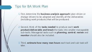 Tips for BA Work Plan
1. First, determine the business analysis approach (plan-driven or
change-driven) to be adopted and identify all the deliverables
(including work products) that will be produced.
2. Second, think of the tasks needed to produce each work
product/deliverable and break the tasks into smaller manageable
sub-tasks. Managerial tasks such as planning, control, review and
monitor should also be included.
3. Third, estimate how many man hours each task and sub-task will
take.
 
