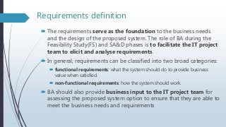 Requirements definition
 The requirements serve as the foundation to the business needs
and the design of the proposed system. The role of BA during the
Feasibility Study(FS) and SA&D phases is to facilitate the IT project
team to elicit and analyse requirements.
 In general, requirements can be classified into two broad categories:
 functional requirements: what the system should do to provide business
value when satisfied.
 non-functional requirements: how the system should work.
 BA should also provide business input to the IT project team for
assessing the proposed system option to ensure that they are able to
meet the business needs and requirements
 