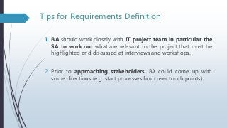 Tips for Requirements Definition
1. BA should work closely with IT project team in particular the
SA to work out what are relevant to the project that must be
highlighted and discussed at interviews and workshops.
2. Prior to approaching stakeholders, BA could come up with
some directions (e.g. start processes from user touch points)
 