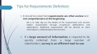 Tips for Requirements Definition
3. It should be noted that requirements are often unclear and
not comprehensive at the beginning.
BA is to help dig out the details of the requirements and uncover
hidden requirements through progressive deliberations and
elaborations. Additional requirements will be derived as more
information is collected about the business
4. If a large amount of information is required to be
quickly collected from a large number of
stakeholders, survey is an efficient tool to use.
 