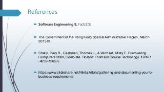 References
 Software Engineering 8, Facts101
 The Government of the Hong Kong Special Administrative Region, March
2015 ©
 Shelly, Gary B., Cashman, Thomas J., & Vermaat, Misty E. Discovering
Computers 2008, Complete. Boston: Thomson Course Technology. ISBN 1
-4239-1205-5
 https://www.slideshare.net/Nikita.Atkins/gathering-and-documenting-your-bi-
business-requirements
 