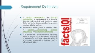Requirement Definition
 In product development and process
optimization, a requirement is a singular
documented physical and functional need
that a particular design, product or process
must be able to perform.
 It is most commonly used in a formal sense
in systems engineering, software
engineering, or enterprise engineering.
 It is a statement that identifies a necessary
attribute, capability, characteristic, or quality
of a system for it to have value and utility to
a customer, organization, internal user, or
other stakeholder.
 