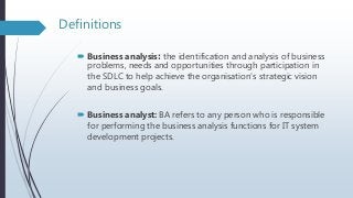 Definitions
 Business analysis: the identification and analysis of business
problems, needs and opportunities through participation in
the SDLC to help achieve the organisation’s strategic vision
and business goals.
 Business analyst: BA refers to any person who is responsible
for performing the business analysis functions for IT system
development projects.
 