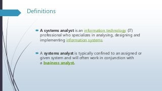 Definitions
 A systems analyst is an information technology (IT)
professional who specializes in analysing, designing and
implementing information systems.
 A systems analyst is typically confined to an assigned or
given system and will often work in conjunction with
a business analyst.
 