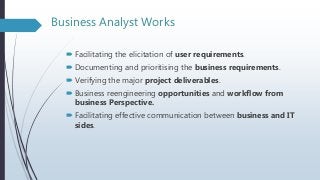 Business Analyst Works
 Facilitating the elicitation of user requirements.
 Documenting and prioritising the business requirements.
 Verifying the major project deliverables.
 Business reengineering opportunities and workflow from
business Perspective.
 Facilitating effective communication between business and IT
sides.
 