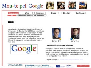 Om Google 1 Starten på Google Comencem Inici Larry Page i Sergey Brin es van conèixer a la Universitat de Stanford el 1995 i de seguida es van posar a treballar en un cercador. També van crear una xarxa de molts ordinadors que no eren gaire cars. Amb aquesta xarxa el resultat de les cerques era més ràpid que si les feien amb equips de menys ordinadors però més cars.  La dimensió de la base de dades Google va créixer molt de pressa i fins avui és el cercador més utilitzat d’Internet. Google no informa del nombre de pàgines indexades a la seva base de dades, però sembla que en té prop de tres vegades més que el seu competidor més pròxim. Llegeix articles a:  w ww.searchenginewatch.com   Com funciona Google Inici Sergey Brin Larry Page Més sobre Google   Web 