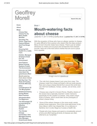 4/11/2018 Mouth-watering facts about cheese - Geoffrey Morell
https://sites.google.com/site/geoffreymorell01/blogs/mouth-watering-facts-about-cheese 1/2
Geoffrey
Morell
Home
About
Blogs
Choose Raw
Cheese For Its
Many Health
Benefits
Decoding The
Terms: Cage-Free,
Pasture-Raised,
And Free-Range
Eggs
Ensuring Soil
Health For a Cattle
Farm
Holistic, Managed
Grazing Is Great
For The
Environment
How Pasture-
Based Farming
Systems Protect
The Environment
How you can help
slow down the
greenhouse effect
Mouth-watering
facts about cheese
Not Soy Fast: The
Risks Of Feeding
Animals With Soy
Other
Considerations Of
The Mirg System
Rotational Grazing
During Winter:
Best Practices
Silvopastoralism
For Beginners
The Advantages Of
Incorporating An
Effective
Silvopasture
System
The Climate
Change
Connection: How
Managed Grazing
Also Manages
Greenhouse Gases
Blogs >
Mouth-watering facts
about cheese
posted Nov 17, 2017, 4:19 PM by Geoffrey Morell [ updated Nov 17, 2017, 4:19 PM ]
With the exception of those who have an allergic reaction to cheese,
it’s quite difficult to find a person who doesn’t like this dairy product.
Many of man’s favorite meals have cheese. There’s just an added
dimension to meals such as pizza and sandwiches that cheeses
provide. Here are a few facts about cheese that are sure to pique
one’s appetite.
Image source: eposts.co
The milk from cheese doesn’t just come from cows. The
cheeses made from sheep and goat’s milk are quite popular.
Rare and unique cheese blends from around the world also
use milk from buffaloes, horses, camels, and at times, even
moose.
Cheese was a big hit in Ancient Rome. Wealthy citizens of
the empire had a specialty chamber in their mansions
specifically for the creation of cheese. They made unique
kinds of cheese, which would later be the prototypes of
artisan cheese today.
Some of the artisan cheeses or the more exotic variety
contain living organisms. One of the most well-known is the
Cazu Marzu, which has cheese flies. It is a delicacy in
Sardinia, but it is also illegal as it poses a health risk.
People who love cheese and spend a considerable amount
of time and effort tasting all kinds of cheeses are often
referred to as “turophiles.”
Search this site
 