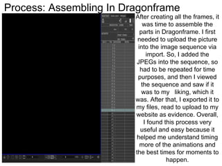 Process: Assembling In Dragonframe
After creating all the frames, it
was time to assemble the
parts in Dragonframe. I first
needed to upload the picture
into the image sequence via
import. So, I added the
JPEGs into the sequence, so
had to be repeated for time
purposes, and then I viewed
the sequence and saw if it
was to my liking, which it
was. After that, I exported it to
my files, read to upload to my
website as evidence. Overall,
I found this process very
useful and easy because it
helped me understand timing
more of the animations and
the best times for moments to
happen.
 