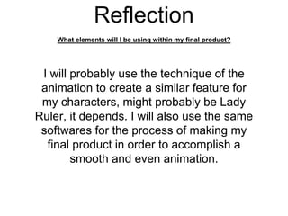 Reflection
What elements will I be using within my final product?
I will probably use the technique of the
animation to create a similar feature for
my characters, might probably be Lady
Ruler, it depends. I will also use the same
softwares for the process of making my
final product in order to accomplish a
smooth and even animation.
 