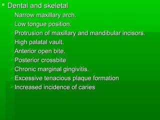 Dental and skeletalDental and skeletal
Narrow maxillary arch.Narrow maxillary arch.
Low tongue position.Low tongue position.
Protrusion of maxillary and mandibular incisors.Protrusion of maxillary and mandibular incisors.
High palatal vault.High palatal vault.
Anterior open bite.Anterior open bite.
Posterior crossbitePosterior crossbite
Chronic marginal gingivitis.Chronic marginal gingivitis.
Excessive tenacious plaque formationExcessive tenacious plaque formation
Increased incidence of cariesIncreased incidence of caries
 