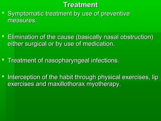 TreatmentTreatment
 Symptomatic treatment by use of preventiveSymptomatic treatment by use of preventive
measures.measures.
 Elimination of the cause (basically nasal obstruction)Elimination of the cause (basically nasal obstruction)
either surgical or by use of medication.either surgical or by use of medication.
 Treatment of nasopharyngeal infections.Treatment of nasopharyngeal infections.
 Interception of the habit through physical exercises, lipInterception of the habit through physical exercises, lip
exercises and maxillothorax myotherapy.exercises and maxillothorax myotherapy.
 