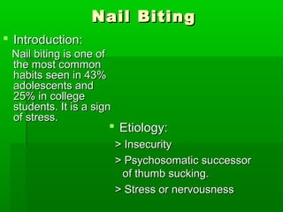 Nail BitingNail Biting
 Introduction:Introduction:
Nail biting is one ofNail biting is one of
the most commonthe most common
habits seen in 43%habits seen in 43%
adolescents andadolescents and
25% in college25% in college
students. It is a signstudents. It is a sign
of stress.of stress.
 Etiology:Etiology:
> Insecurity> Insecurity
> Psychosomatic successor> Psychosomatic successor
of thumb sucking.of thumb sucking.
> Stress or nervousness> Stress or nervousness
 
