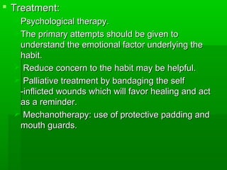 Treatment:Treatment:
Psychological therapy.Psychological therapy.
The primary attempts should be given toThe primary attempts should be given to
understand the emotional factor underlying theunderstand the emotional factor underlying the
habit.habit.
 Reduce concern to the habit may be helpful.Reduce concern to the habit may be helpful.
 Palliative treatment by bandaging the selfPalliative treatment by bandaging the self
-inflicted wounds which will favor healing and act-inflicted wounds which will favor healing and act
as a reminder.as a reminder.
 Mechanotherapy: use of protective padding andMechanotherapy: use of protective padding and
mouth guards.mouth guards.
 