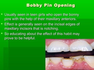 Bobby Pin OpeningBobby Pin Opening
 Usually seen in teen girls who open the bonnyUsually seen in teen girls who open the bonny
pins with the help of their maxillary anteriors.pins with the help of their maxillary anteriors.
 Effect is generally seen on the incisal edges ofEffect is generally seen on the incisal edges of
maxillary incisors that is notching.maxillary incisors that is notching.
 So educating about the effect of this habit maySo educating about the effect of this habit may
prove to be helpful.prove to be helpful.
 