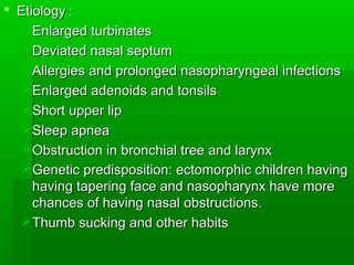  EtiologyEtiology ::
Enlarged turbinatesEnlarged turbinates
Deviated nasal septumDeviated nasal septum
Allergies and prolonged nasopharyngeal infectionsAllergies and prolonged nasopharyngeal infections
Enlarged adenoids and tonsilsEnlarged adenoids and tonsils
Short upper lipShort upper lip
Sleep apneaSleep apnea
Obstruction in bronchial tree and larynxObstruction in bronchial tree and larynx
Genetic predisposition: ectomorphic children havingGenetic predisposition: ectomorphic children having
having tapering face and nasopharynx have morehaving tapering face and nasopharynx have more
chances of having nasal obstructionschances of having nasal obstructions..
Thumb sucking and other habitsThumb sucking and other habits
 