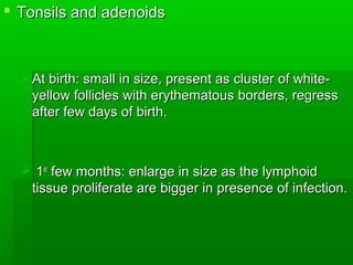  Tonsils and adenoidsTonsils and adenoids
At birth: small in size, present as cluster of white-At birth: small in size, present as cluster of white-
yellow follicles with erythematous borders, regressyellow follicles with erythematous borders, regress
after few days of birth.after few days of birth.
 11stst
few months: enlarge in size as the lymphoidfew months: enlarge in size as the lymphoid
tissue proliferate are bigger in presence of infection.tissue proliferate are bigger in presence of infection.
 